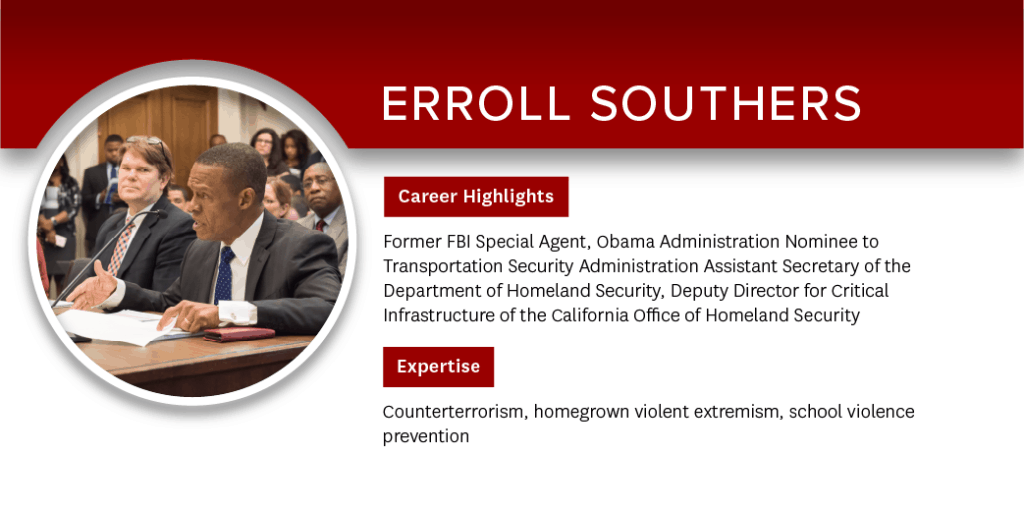 Erroll Southers - Career Highlights: Former FBI Special Agent, Obama Administration Nominee to Transportation Security Administration Assistant Secretary of the Department of Homeland Security, Deputy Director for Critical Infrastructure of the California Office of Homeland Security; Expertise: Counterterrorism, homegrown violent extremism, school violence prevention