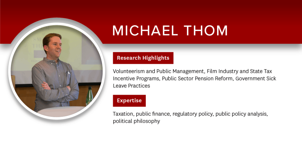 Michael Thom Research Highlights: Volunteerism and Public Management, Film Industry and State Tax Incentive Programs, Public Sector Pension Reform, Government Sick Leave Practices; Expertise: Taxation, public finance, regulatory policy, public policy analysis, political philosophy