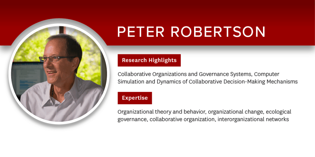 Peter Robertson Research Highlights: Collaborative Organizations and Governance Systems, Computer Simulation and Dynamics of Collaborative Decision-Making Mechanisms; Expertise: Organizational theory and behavior, organizational change, ecological governance, collaborative organization, interorganizational networks